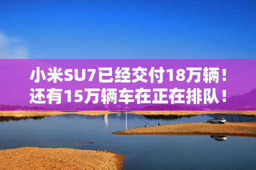 小米SU7已经交付18万辆！还有15万辆车在正在排队！