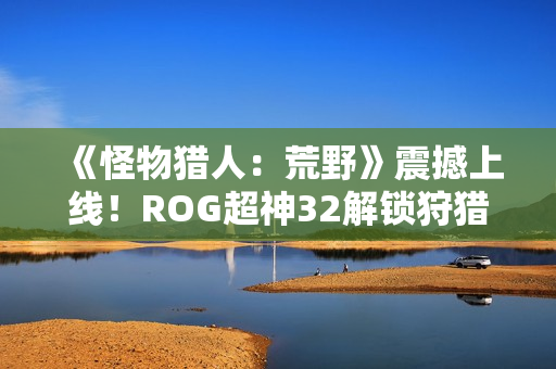 《怪物猎人：荒野》震撼上线！ROG超神32解锁狩猎新视界