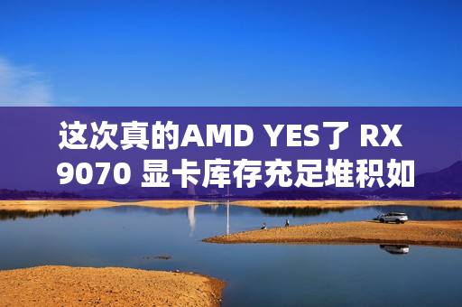 这次真的AMD YES了 RX 9070 显卡库存充足堆积如山