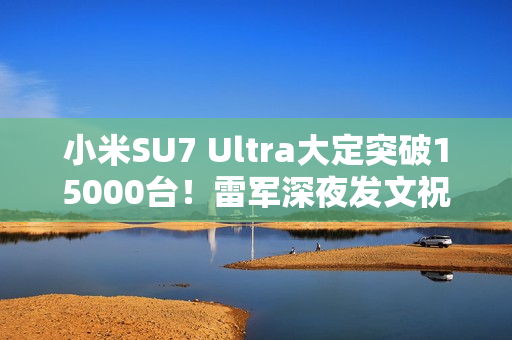 小米SU7 Ultra大定突破15000台！雷军深夜发文祝贺