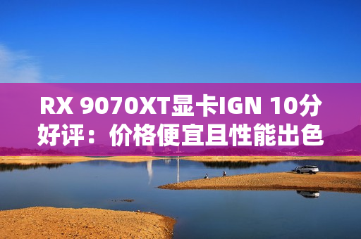 RX 9070XT显卡IGN 10分好评:价格便宜且性能出色 RX 9070XT显卡IGN 10分好评:价格便宜且性能出色