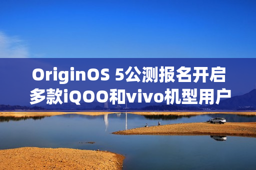 OriginOS 5公测报名开启 多款iQOO和vivo机型用户可申请