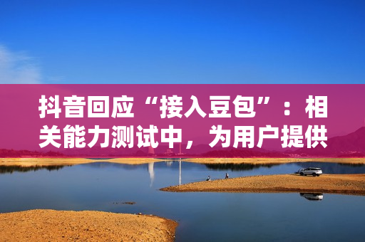 抖音回应“接入豆包”：相关能力测试中，为用户提供更丰富AI服务