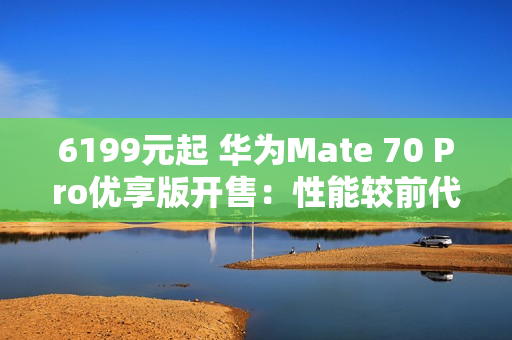 6199元起 华为Mate 70 Pro优享版开售：性能较前代提升35%