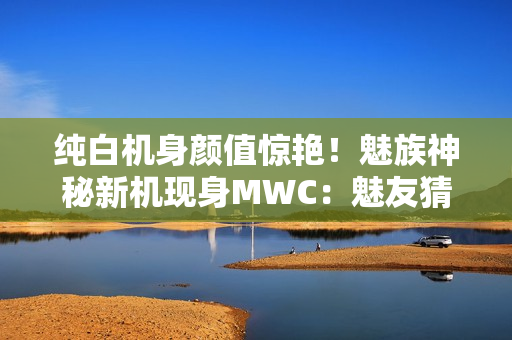 纯白机身颜值惊艳！魅族神秘新机现身MWC：魅友猜测是魅族22