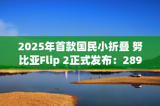 2025年首款国民小折叠 努比亚Flip 2正式发布：2899元起