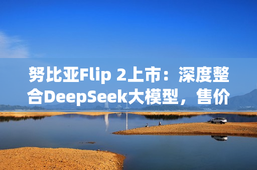 努比亚Flip 2上市：深度整合DeepSeek大模型，售价3399元起