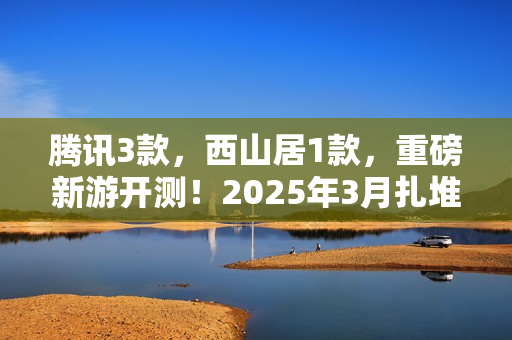 腾讯3款，西山居1款，重磅新游开测！2025年3月扎堆测试的游戏