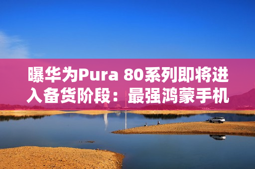 曝华为Pura 80系列即将进入备货阶段：最强鸿蒙手机