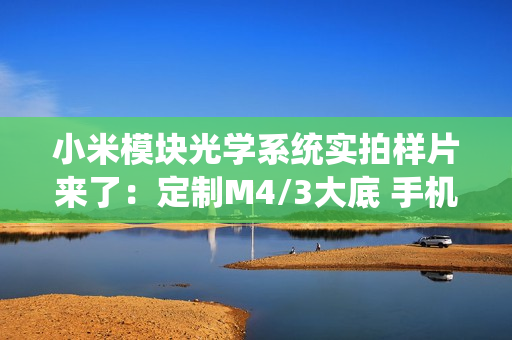 小米模块光学系统实拍样片来了：定制M4/3大底 手机秒变专业相机