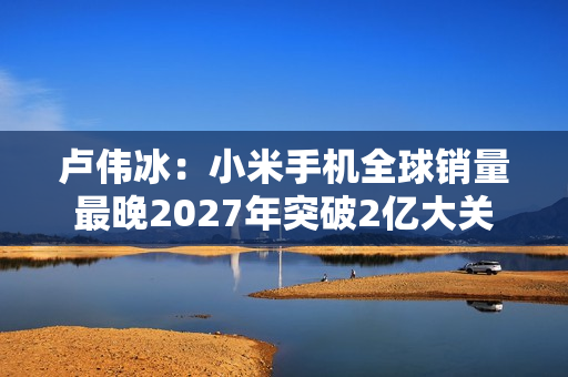 卢伟冰：小米手机全球销量最晚2027年突破2亿大关