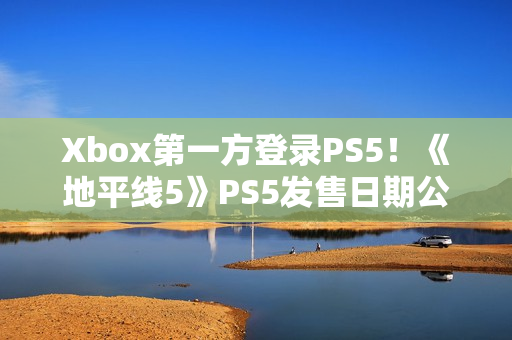Xbox第一方登录PS5！《地平线5》PS5发售日期公布