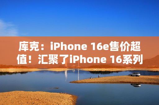 库克：iPhone 16e售价超值！汇聚了iPhone 16系列所有优点