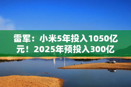 雷军：小米5年投入1050亿元！2025年预投入300亿