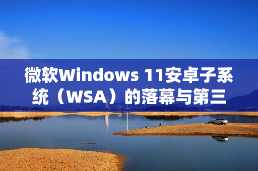 微软Windows 11安卓子系统（WSA）的落幕与第三方模拟器的崛起