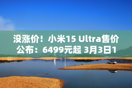 没涨价！小米15 Ultra售价公布：6499元起 3月3日10点正式发售