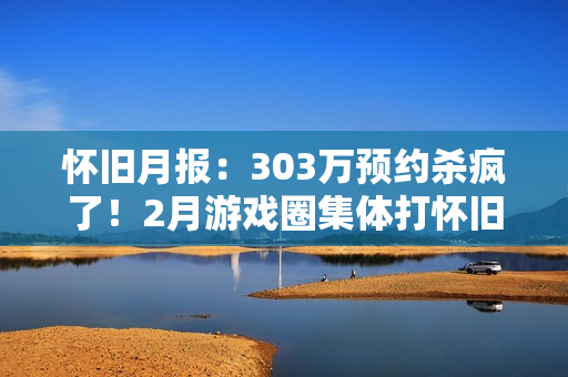 怀旧月报：303万预约杀疯了！2月游戏圈集体打怀旧牌，这波情怀收割你买单吗