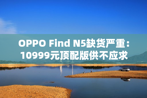 OPPO Find N5缺货严重：10999元顶配版供不应求