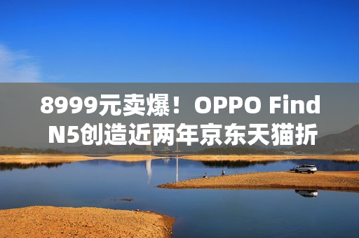8999元卖爆！OPPO Find N5创造近两年京东天猫折叠屏首销销量销售额新纪录