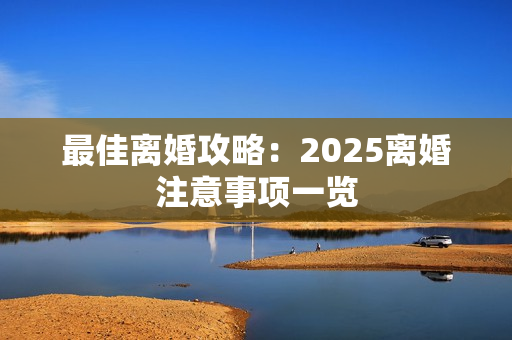 最佳离婚攻略：2025离婚注意事项一览