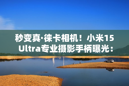 秒变真·徕卡相机！小米15 Ultra专业摄影手柄曝光：经典黑红配色