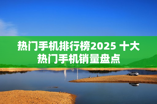 热门手机排行榜2025 十大热门手机销量盘点