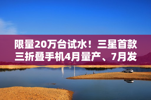 限量20万台试水!三星首款三折叠手机4月量产、7月发布 限量20万台试水!三星首款三折叠手机4月量产、7月发布