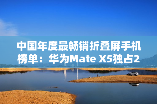中国年度最畅销折叠屏手机榜单：华为Mate X5独占28.1% 遥遥领先
