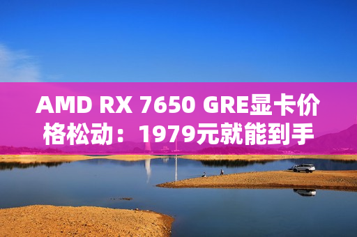 AMD RX 7650 GRE显卡价格松动：1979元就能到手！