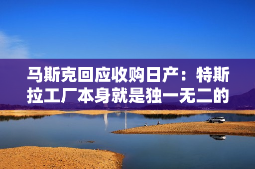马斯克回应收购日产：特斯拉工厂本身就是独一无二的