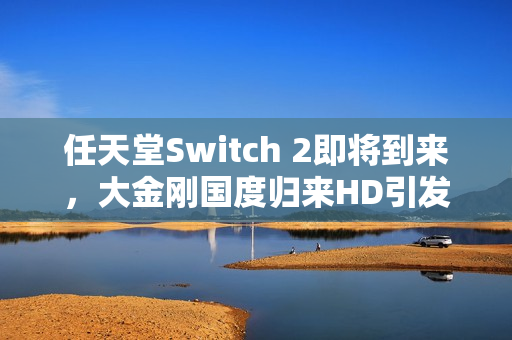 任天堂Switch 2即将到来，大金刚国度归来HD引发的思考与期待