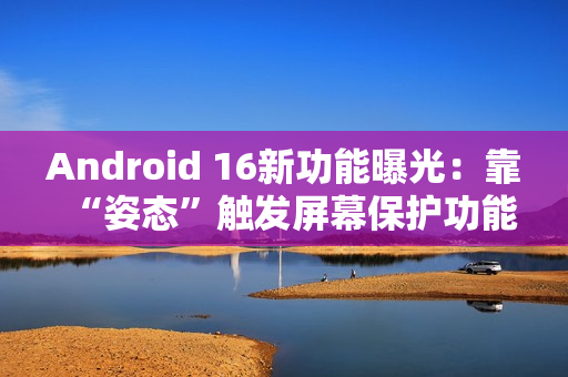 Android 16新功能曝光：靠“姿态”触发屏幕保护功能