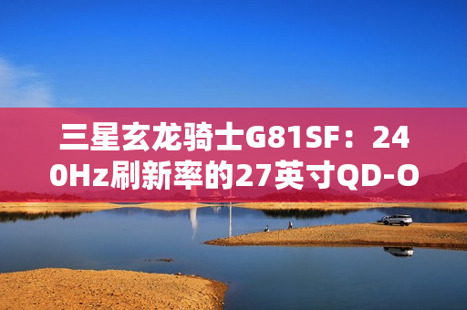 三星玄龙骑士G81SF：240Hz刷新率的27英寸QD-OLED电竞显示器震撼上市