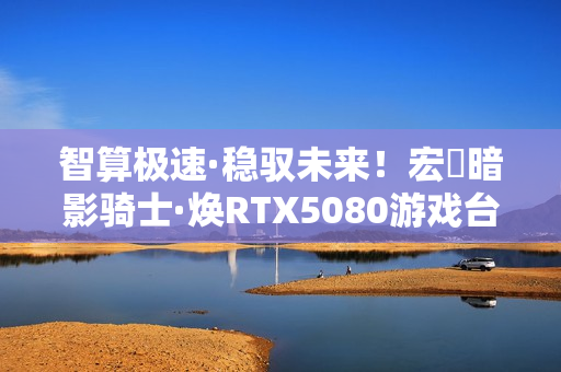 智算极速·稳驭未来！宏碁暗影骑士·焕RTX5080游戏台机抢先开售！