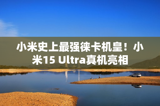 小米史上最强徕卡机皇！小米15 Ultra真机亮相