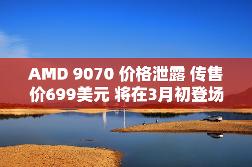AMD 9070 价格泄露 传售价699美元 将在3月初登场