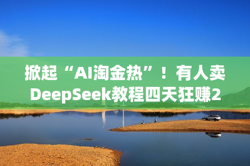 掀起“AI淘金热”！有人卖DeepSeek教程四天狂赚20万