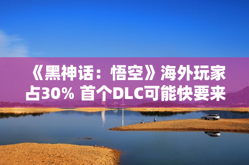 《黑神话：悟空》海外玩家占30% 首个DLC可能快要来了