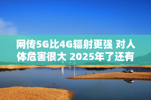 网传5G比4G辐射更强 对人体危害很大 2025年了还有这谣言