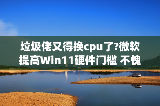 垃圾佬又得换cpu了?微软提高Win11硬件门槛 不愧是你!
