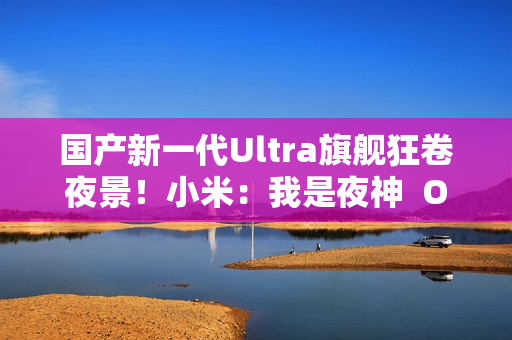 国产新一代Ultra旗舰狂卷夜景！小米：我是夜神  OPPO：我才是夜神