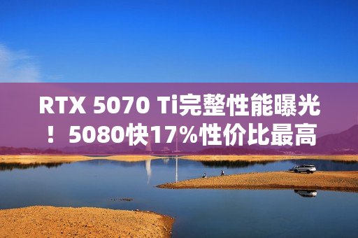 RTX 5070 Ti完整性能曝光！5080快17%性价比最高！