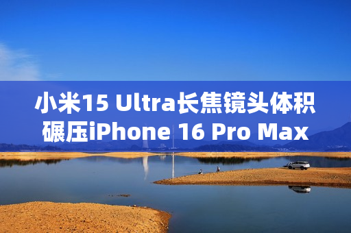 小米15 Ultra长焦镜头体积碾压iPhone 16 Pro Max：业界最强 没有之一