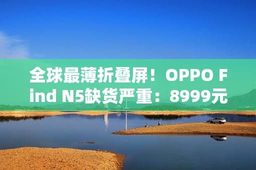 全球最薄折叠屏！OPPO Find N5缺货严重：8999元供不应求