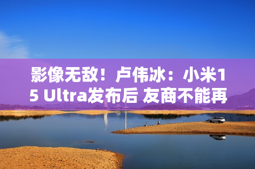 影像无敌！卢伟冰：小米15 Ultra发布后 友商不能再叫Ultra