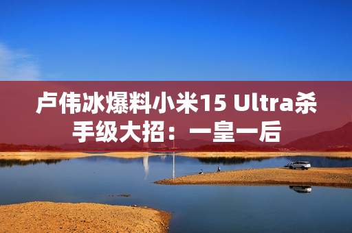 卢伟冰爆料小米15 Ultra杀手级大招：一皇一后