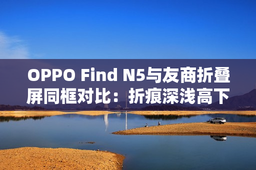 OPPO Find N5与友商折叠屏同框对比：折痕深浅高下立判