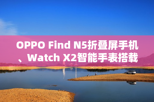OPPO Find N5折叠屏手机、Watch X2智能手表搭载汇顶科技创新方案组合