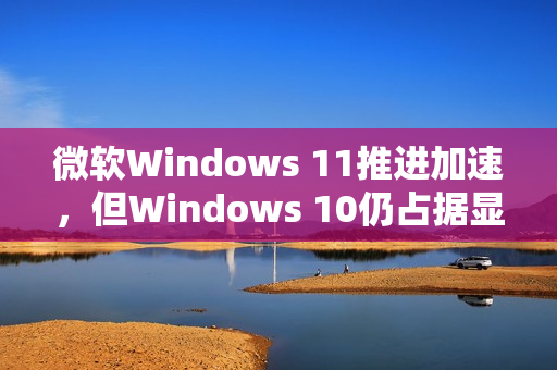 微软Windows 11推进加速,但Windows 10仍占据显著市场份额 微软Windows 11推进加速,但Windows 10仍占据显著市场份额