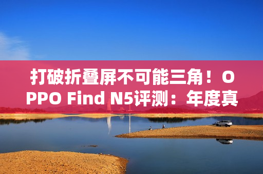 打破折叠屏不可能三角！OPPO Find N5评测：年度真香折叠旗舰